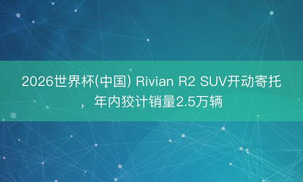 2026世界杯(中国) Rivian R2 SUV开动寄托，年内狡计销量2.5万辆