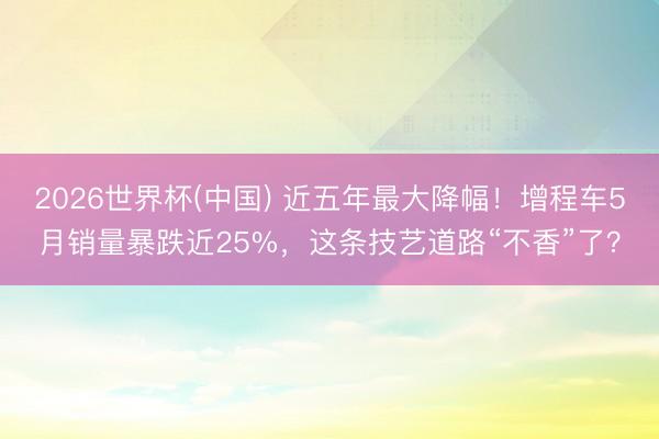 2026世界杯(中国) 近五年最大降幅！增程车5月销量暴跌近25%，这条技艺道路“不香”了？