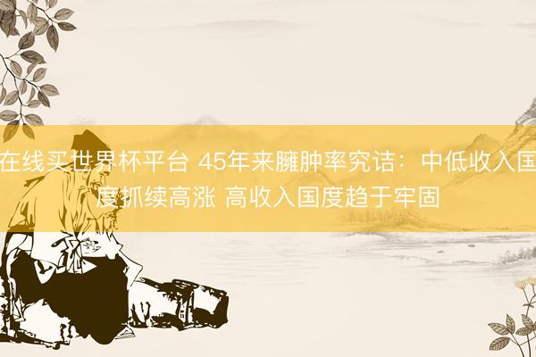 在线买世界杯平台 45年来臃肿率究诘：中低收入国度抓续高涨 高收入国度趋于牢固