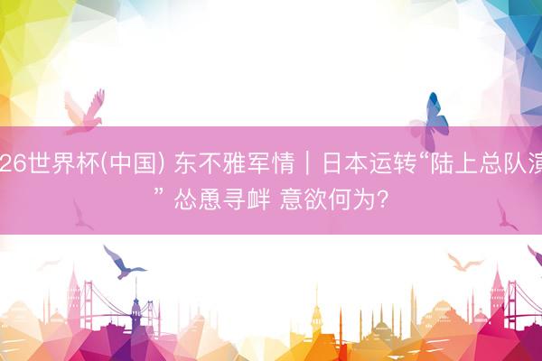 2026世界杯(中国) 东不雅军情|日本运转“陆上总队演习” 怂恿寻衅 意欲何为?