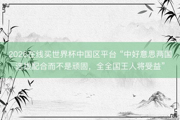 2026在线买世界杯中国区平台 “中好意思两国选拔配合而不是顽固,全全国王人将受益”