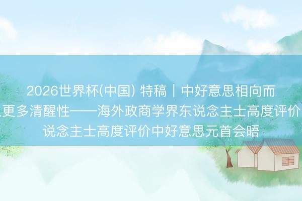 2026世界杯(中国) 特稿｜中好意思相向而活动世界经济注入更多清醒性——海外政商学界东说念主士高度评价中好意思元首会晤