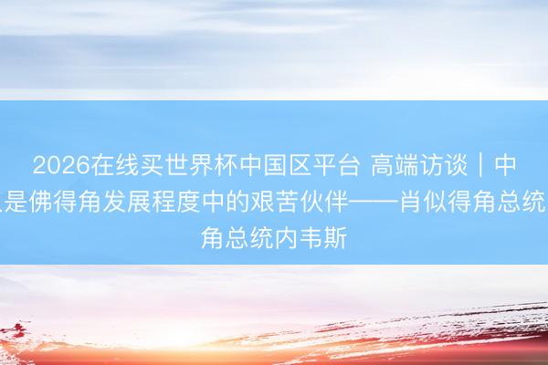 2026在线买世界杯中国区平台 高端访谈|中国长久是佛得角发展程度中的艰苦伙伴——肖似得角总统内韦斯