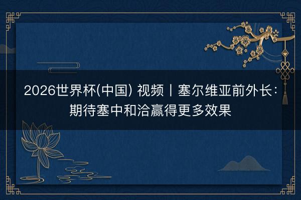 2026世界杯(中国) 视频丨塞尔维亚前外长:期待塞中和洽赢得更多效果