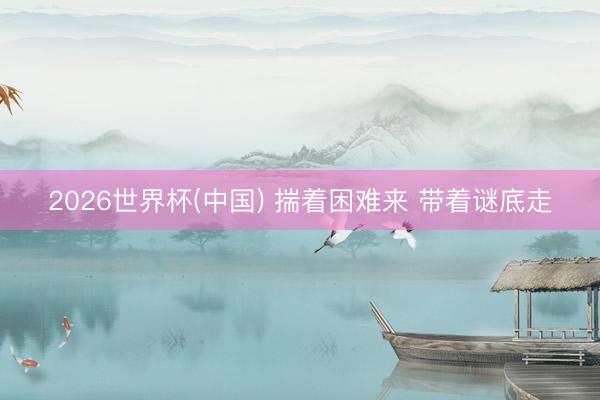 2026世界杯(中国) 揣着困难来 带着谜底走