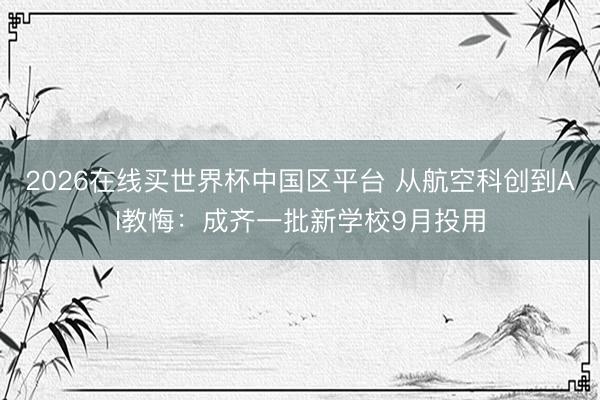 2026在线买世界杯中国区平台 从航空科创到AI教悔：成齐一批新学校9月投用