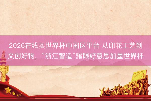 2026在线买世界杯中国区平台 从印花工艺到文创好物,“浙江智造”耀眼好意思加墨世界杯