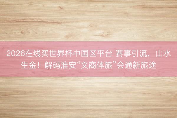 2026在线买世界杯中国区平台 赛事引流，山水生金！解码淮安“文商体旅”会通新旅途