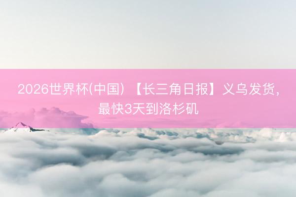 2026世界杯(中国) 【长三角日报】义乌发货，最快3天到洛杉矶