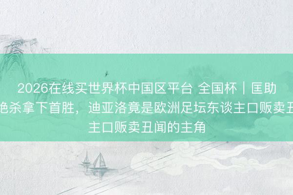 2026在线买世界杯中国区平台 全国杯｜匡助科特迪瓦绝杀拿下首胜，迪亚洛竟是欧洲足坛东谈主口贩卖丑闻的主角
