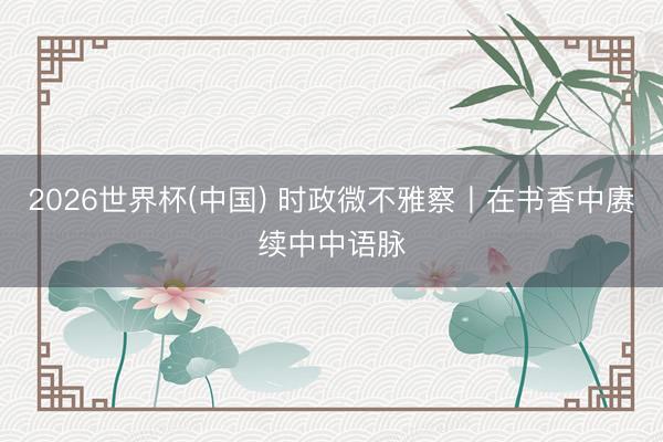 2026世界杯(中国) 时政微不雅察丨在书香中赓续中中语脉
