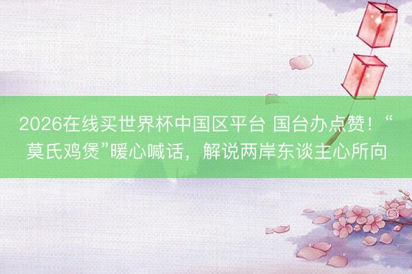 2026在线买世界杯中国区平台 国台办点赞!“莫氏鸡煲”暖心喊话,解说两岸东谈主心所向