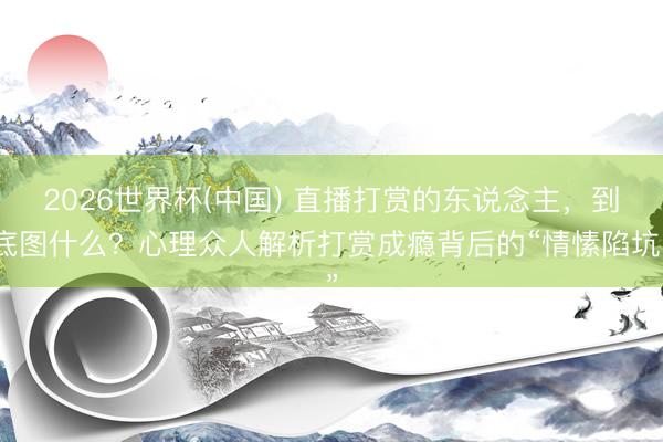 2026世界杯(中国) 直播打赏的东说念主,到底图什么?心理众人解析打赏成瘾背后的“情愫陷坑”