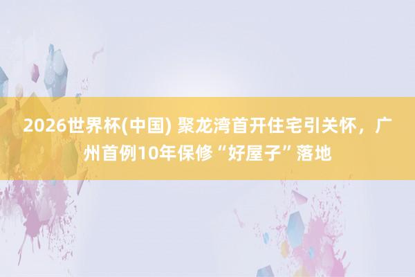 2026世界杯(中国) 聚龙湾首开住宅引关怀，广州首例10年保修“好屋子”落地
