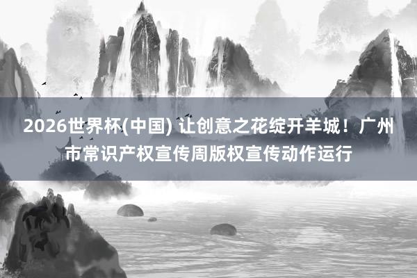 2026世界杯(中国) 让创意之花绽开羊城!广州市常识产权宣传周版权宣传动作运行