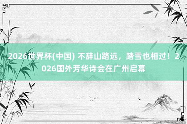 2026世界杯(中国) 不辞山路远,踏雪也相过!2026国外芳华诗会在广州启幕