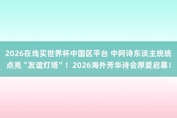 2026在线买世界杯中国区平台 中阿诗东谈主统统点亮“友谊灯塔”!2026海外芳华诗会厚爱启幕!