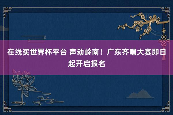 在线买世界杯平台 声动岭南!广东齐唱大赛即日起开启报名