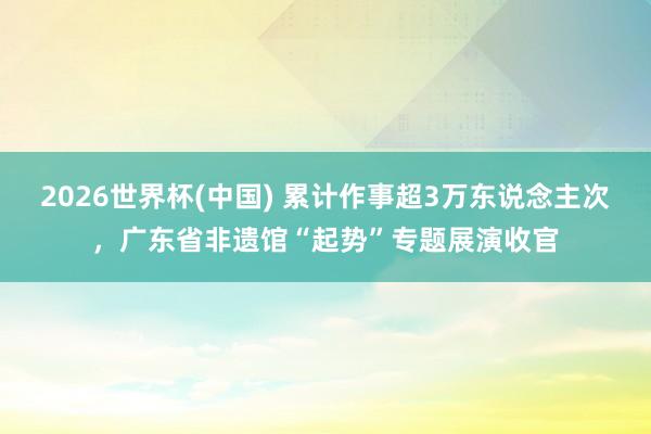 2026世界杯(中国) 累计作事超3万东说念主次，广东省非遗馆“起势”专题展演收官