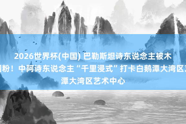 2026世界杯(中国) 巴勒斯坦诗东说念主被木版年画圈粉!中阿诗东说念主“千里浸式”打卡白鹅潭大湾区艺术中心