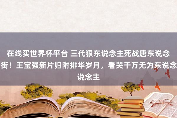在线买世界杯平台 三代狠东说念主死战唐东说念主街！王宝强新片归附排华岁月，看哭千万无为东说念主