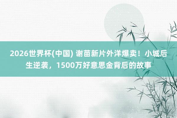 2026世界杯(中国) 谢苗新片外洋爆卖！小城后生逆袭，1500万好意思金背后的故事