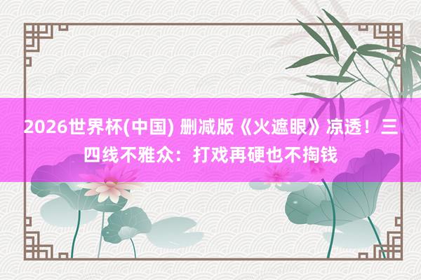 2026世界杯(中国) 删减版《火遮眼》凉透!三四线不雅众:打戏再硬也不掏钱