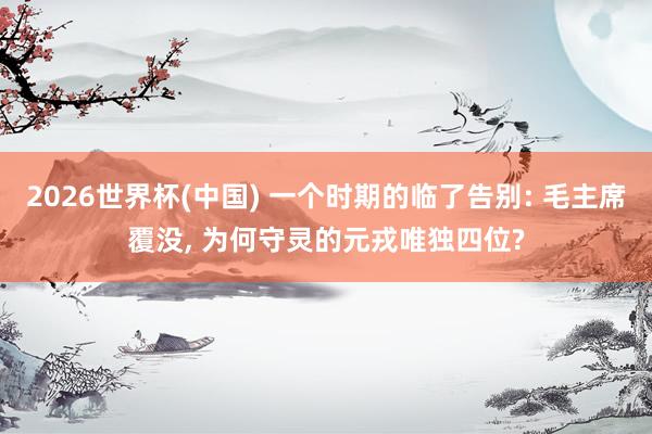 2026世界杯(中国) 一个时期的临了告别: 毛主席覆没, 为何守灵的元戎唯独四位?