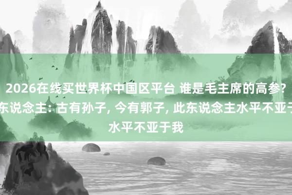 2026在线买世界杯中国区平台 谁是毛主席的高参? 伟东说念主: 古有孙子， 今有郭子， 此东说念主水平不亚于我