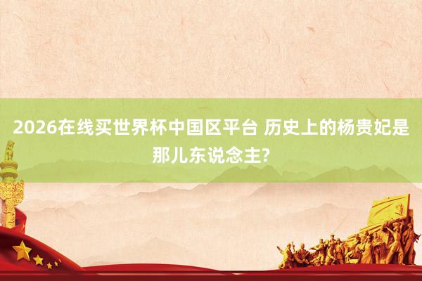 2026在线买世界杯中国区平台 历史上的杨贵妃是那儿东说念主?