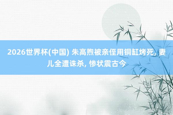 2026世界杯(中国) 朱高煦被亲侄用铜缸烤死， 妻儿全遭诛杀， 惨状震古今