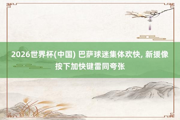 2026世界杯(中国) 巴萨球迷集体欢快， 新援像按下加快键雷同夸张