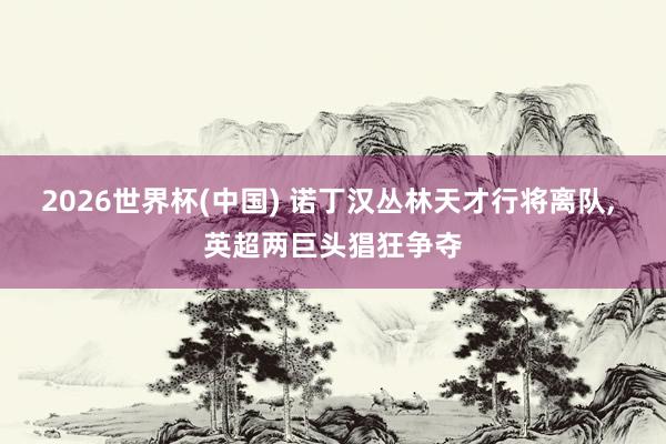 2026世界杯(中国) 诺丁汉丛林天才行将离队， 英超两巨头猖狂争夺