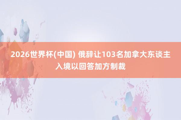 2026世界杯(中国) 俄辞让103名加拿大东谈主入境以回答加方制裁