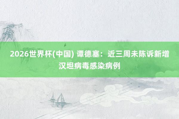 2026世界杯(中国) 谭德塞：近三周未陈诉新增汉坦病毒感染病例