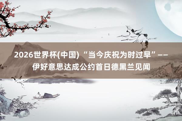 2026世界杯(中国) “当今庆祝为时过早”——伊好意思达成公约首日德黑兰见闻