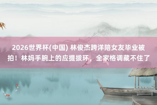 2026世界杯(中国) 林俊杰跨洋陪女友毕业被拍!林妈手腕上的应提拔环,全家格调藏不住了