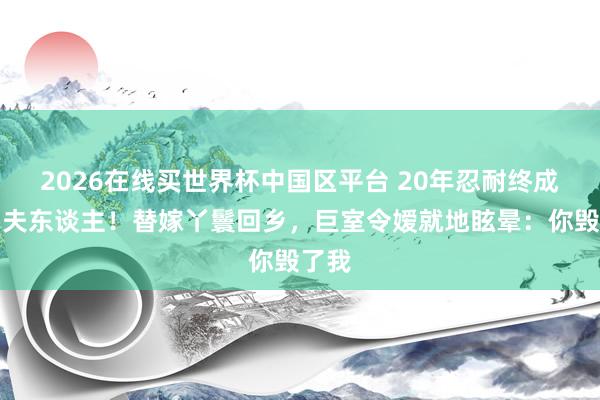 2026在线买世界杯中国区平台 20年忍耐终成一品夫东谈主!替嫁丫鬟回乡,巨室令嫒就地眩晕:你毁了我
