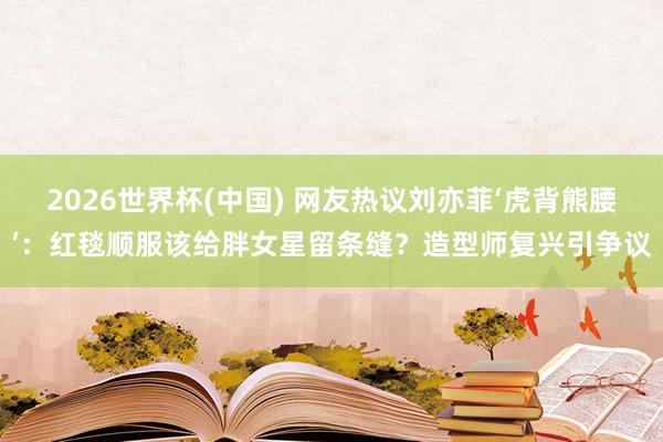 2026世界杯(中国) 网友热议刘亦菲‘虎背熊腰’:红毯顺服该给胖女星留条缝?造型师复兴引争议
