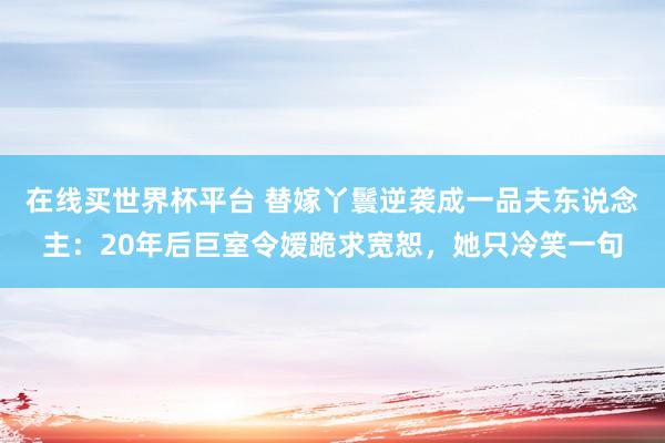 在线买世界杯平台 替嫁丫鬟逆袭成一品夫东说念主:20年后巨室令嫒跪求宽恕,她只冷笑一句