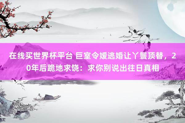 在线买世界杯平台 巨室令嫒逃婚让丫鬟顶替,20年后跪地求饶:求你别说出往日真相